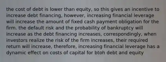 the cost of debt is lower than equity, so this gives an incentive to increase debt financing, however, increasing financial leverage will increase the amount of fixed cash payment obligation for the firm. the default risk and the probability of bankruptcy will increase as the debt financing increases, correspondingly, when investors realize the risk of the firm increases, their required return will increase, therefore, increasing financial leverage has a dynamic effect on costs of capital for btoh debt and equity