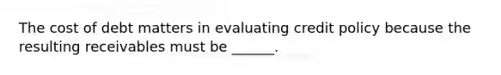 The cost of debt matters in evaluating credit policy because the resulting receivables must be ______.