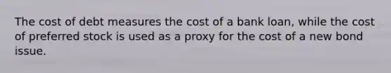 The cost of debt measures the cost of a bank loan, while the cost of preferred stock is used as a proxy for the cost of a new bond issue.