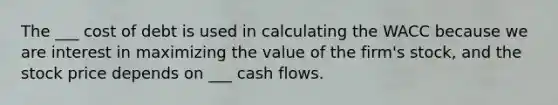 The ___ cost of debt is used in calculating the WACC because we are interest in maximizing the value of the firm's stock, and the stock price depends on ___ cash flows.