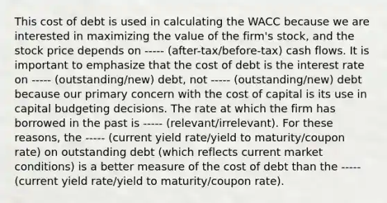 This cost of debt is used in calculating the WACC because we are interested in maximizing the value of the firm's stock, and the stock price depends on ----- (after-tax/before-tax) cash flows. It is important to emphasize that the cost of debt is the interest rate on ----- (outstanding/new) debt, not ----- (outstanding/new) debt because our primary concern with the cost of capital is its use in capital budgeting decisions. The rate at which the firm has borrowed in the past is ----- (relevant/irrelevant). For these reasons, the ----- (current yield rate/yield to maturity/coupon rate) on outstanding debt (which reflects current market conditions) is a better measure of the cost of debt than the ----- (current yield rate/yield to maturity/coupon rate).