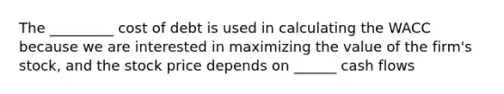 The _________ cost of debt is used in calculating the WACC because we are interested in maximizing the value of the firm's stock, and the stock price depends on ______ cash flows