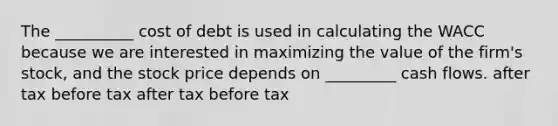 The __________ cost of debt is used in calculating the WACC because we are interested in maximizing the value of the firm's stock, and the stock price depends on _________ cash flows. after tax before tax after tax before tax