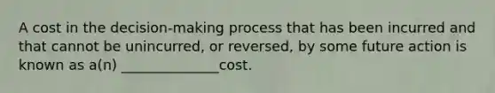 A cost in the decision-making process that has been incurred and that cannot be unincurred, or reversed, by some future action is known as a(n) ______________cost.