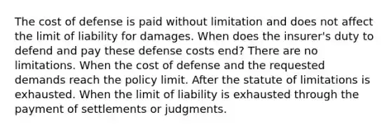 The cost of defense is paid without limitation and does not affect the limit of liability for damages. When does the insurer's duty to defend and pay these defense costs end? There are no limitations. When the cost of defense and the requested demands reach the policy limit. After the statute of limitations is exhausted. When the limit of liability is exhausted through the payment of settlements or judgments.