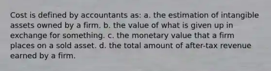 Cost is defined by accountants as: a. the estimation of intangible assets owned by a firm. b. the value of what is given up in exchange for something. c. the monetary value that a firm places on a sold asset. d. the total amount of after-tax revenue earned by a firm.