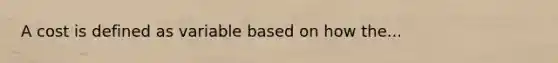 A cost is defined as variable based on how the...
