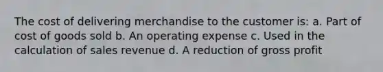 The cost of delivering merchandise to the customer is: a. Part of cost of goods sold b. An operating expense c. Used in the calculation of sales revenue d. A reduction of gross profit