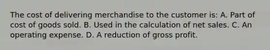 The cost of delivering merchandise to the customer is: A. Part of cost of goods sold. B. Used in the calculation of <a href='https://www.questionai.com/knowledge/ksNDOTmr42-net-sales' class='anchor-knowledge'>net sales</a>. C. An operating expense. D. A reduction of <a href='https://www.questionai.com/knowledge/klIB6Lsdwh-gross-profit' class='anchor-knowledge'>gross profit</a>.