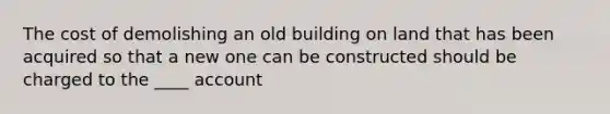 The cost of demolishing an old building on land that has been acquired so that a new one can be constructed should be charged to the ____ account