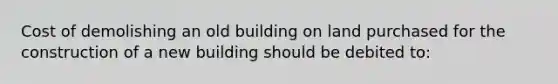 Cost of demolishing an old building on land purchased for the construction of a new building should be debited to: