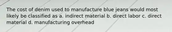 The cost of denim used to manufacture blue jeans would most likely be classified as a. indirect material b. direct labor c. direct material d. manufacturing overhead