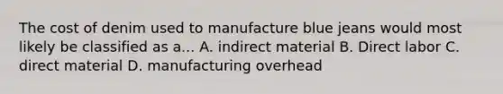 The cost of denim used to manufacture blue jeans would most likely be classified as a... A. indirect material B. Direct labor C. direct material D. manufacturing overhead