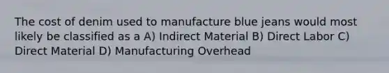 The cost of denim used to manufacture blue jeans would most likely be classified as a A) Indirect Material B) Direct Labor C) Direct Material D) Manufacturing Overhead