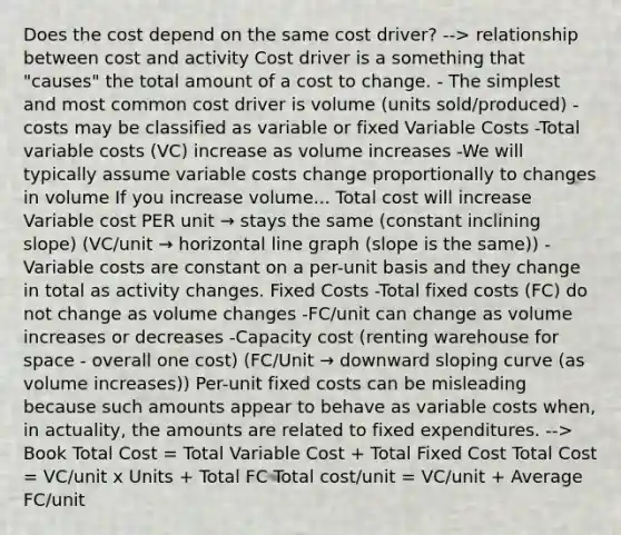 Does the cost depend on the same cost driver? --> relationship between cost and activity Cost driver is a something that "causes" the total amount of a cost to change. - The simplest and most common cost driver is volume (units sold/produced) - costs may be classified as variable or fixed Variable Costs -Total variable costs (VC) increase as volume increases -We will typically assume variable costs change proportionally to changes in volume If you increase volume... Total cost will increase Variable cost PER unit → stays the same (constant inclining slope) (VC/unit → horizontal line graph (slope is the same)) - Variable costs are constant on a per-unit basis and they change in total as activity changes. Fixed Costs -Total fixed costs (FC) do not change as volume changes -FC/unit can change as volume increases or decreases -Capacity cost (renting warehouse for space - overall one cost) (FC/Unit → downward sloping curve (as volume increases)) Per-unit fixed costs can be misleading because such amounts appear to behave as variable costs when, in actuality, the amounts are related to fixed expenditures. --> Book Total Cost = Total Variable Cost + Total Fixed Cost Total Cost = VC/unit x Units + Total FC Total cost/unit = VC/unit + Average FC/unit