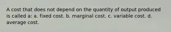 A cost that does not depend on the quantity of output produced is called a: a. fixed cost. b. marginal cost. c. variable cost. d. average cost.