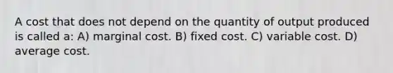 A cost that does not depend on the quantity of output produced is called a: A) marginal cost. B) fixed cost. C) variable cost. D) average cost.