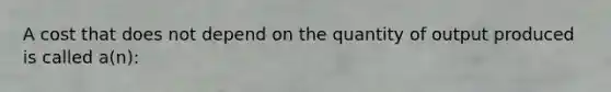 A cost that does not depend on the quantity of output produced is called a(n):