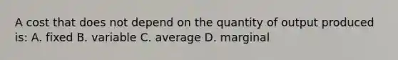 A cost that does not depend on the quantity of output produced is: A. fixed B. variable C. average D. marginal