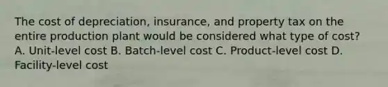 The cost of depreciation, insurance, and property tax on the entire production plant would be considered what type of cost? A. Unit-level cost B. Batch-level cost C. Product-level cost D. Facility-level cost