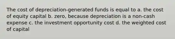 The cost of depreciation-generated funds is equal to a. the cost of equity capital b. zero, because depreciation is a non-cash expense c. the investment opportunity cost d. the weighted cost of capital