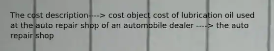 The cost description----> cost object cost of lubrication oil used at the auto repair shop of an automobile dealer ----> the auto repair shop