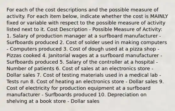 For each of the cost descriptions and the possible measure of activity. For each item below, indicate whether the cost is MAINLY fixed or variable with respect to the possible measure of activity listed next to it. Cost Description - Possible Measure of Activity: 1. Salary of production manager at a surfboard manufacturer - Surfboards produced 2. Cost of solder used in making computers - Computers produced 3. Cost of dough used at a pizza shop - Pizzas cooked 4. Janitorial wages at a surfboard manufacturer - Surfboards produced 5. Salary of the controller at a hospital - Number of patients 6. Cost of sales at an electronics store - Dollar sales 7. Cost of testing materials used in a medical lab - Tests run 8. Cost of heating an electronics store - Dollar sales 9. Cost of electricity for production equipment at a surfboard manufacturer - Surfboards produced 10. Depreciation on shelving at a book store - Dollar sales