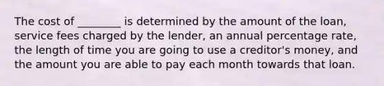 The cost of ________ is determined by the amount of the loan, service fees charged by the lender, an annual percentage rate, the length of time you are going to use a creditor's money, and the amount you are able to pay each month towards that loan.