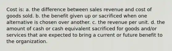 Cost is: a. the difference between sales revenue and cost of goods sold. b. the benefit given up or sacrificed when one alternative is chosen over another. c. the revenue per unit. d. the amount of cash or cash equivalent sacrificed for goods and/or services that are expected to bring a current or future benefit to the organization.