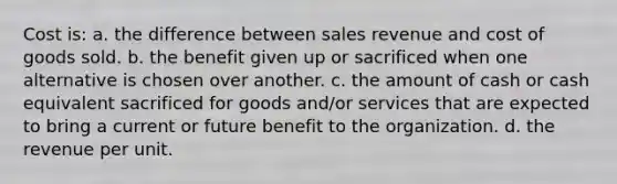 Cost is: a. the difference between sales revenue and cost of goods sold. b. the benefit given up or sacrificed when one alternative is chosen over another. c. the amount of cash or cash equivalent sacrificed for goods and/or services that are expected to bring a current or future benefit to the organization. d. the revenue per unit.