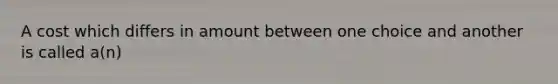 A cost which differs in amount between one choice and another is called a(n)