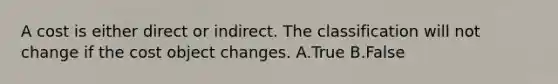 A cost is either direct or indirect. The classification will not change if the cost object changes. A.True B.False