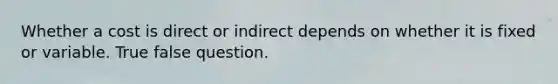 Whether a cost is direct or indirect depends on whether it is fixed or variable. True false question.