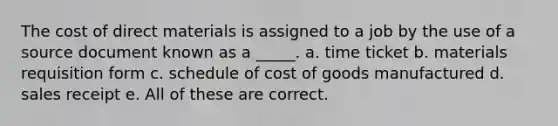 The cost of direct materials is assigned to a job by the use of a source document known as a _____. a. time ticket b. materials requisition form c. schedule of cost of goods manufactured d. sales receipt e. All of these are correct.