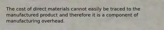 The cost of direct materials cannot easily be traced to the manufactured product and therefore it is a component of manufacturing overhead.