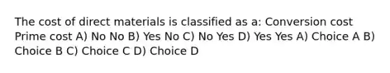 The cost of direct materials is classified as a: Conversion cost Prime cost A) No No B) Yes No C) No Yes D) Yes Yes A) Choice A B) Choice B C) Choice C D) Choice D