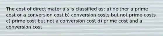 The cost of direct materials is classified as: a) neither a prime cost or a conversion cost b) conversion costs but not prime costs c) prime cost but not a conversion cost d) prime cost and a conversion cost