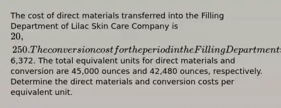 The cost of direct materials transferred into the Filling Department of Lilac Skin Care Company is 20,250. The conversion cost for the period in the Filling Department is6,372. The total equivalent units for direct materials and conversion are 45,000 ounces and 42,480 ounces, respectively. Determine the direct materials and conversion costs per equivalent unit.