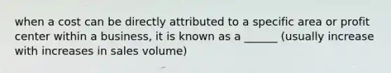 when a cost can be directly attributed to a specific area or profit center within a business, it is known as a ______ (usually increase with increases in sales volume)