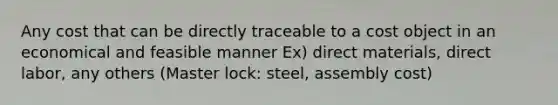 Any cost that can be directly traceable to a cost object in an economical and feasible manner Ex) direct materials, direct labor, any others (Master lock: steel, assembly cost)