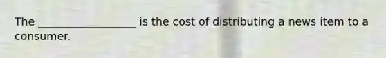 The __________________ is the cost of distributing a news item to a consumer.