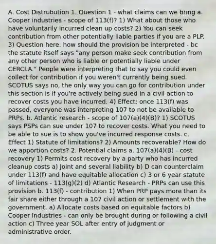 A. Cost Distrubution 1. Question 1 - what claims can we bring a. Cooper industries - scope of 113(f)? 1) What about those who have voluntarily incurred clean up costs? 2) You can seek contribution from other potentially liable parties if you are a PLP. 3) Question here: how should the provision be interpreted - bc the statute itself says "any person make seek contribution from any other person who is liable or potentially liable under CERCLA." People were interpreting that to say you could even collect for contribution if you weren't currently being sued. SCOTUS says no, the only way you can go for contribution under this section is if you're actively being sued in a civil action to recover costs you have incurred. 4) Effect: once 113(f) was passed, everyone was interpreting 107 to not be available to PRPs. b. Atlantic research - scope of 107(a)(4)(B)? 1) SCOTUS says PSPs can sue under 107 to recover costs. What you need to be able to sue is to show you've incurred response costs. c. Effect 1) Statute of limitations? 2) Amounts recoverable? How do we apportion costs? 2. Potential claims a. 107(a)(4)(B) - cost recovery 1) Permits cost recovery by a party who has incurred cleanup costs a) Joint and several liability b) D can counterclaim under 113(f) and have equitable allocation c) 3 or 6 year statute of limitations - 113(g)(2) d) Atlantic Research - PRPs can use this provision b. 113(f) - contribution 1) When PRP pays more than its fair share either through a 107 civil action or settlement with the government. a) Allocate costs based on equitable factors b) Cooper Industries - can only be brought during or following a civil action c) Three year SOL after entry of judgment or administrative order.