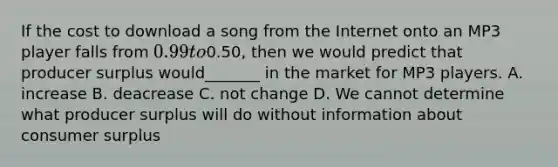 If the cost to download a song from the Internet onto an MP3 player falls from 0.99 to0.50, then we would predict that producer surplus would_______ in the market for MP3 players. A. increase B. deacrease C. not change D. We cannot determine what producer surplus will do without information about consumer surplus