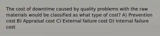 The cost of downtime caused by quality problems with the raw materials would be classified as what type of cost? A) Prevention cost B) Appraisal cost C) External failure cost D) Internal failure cost