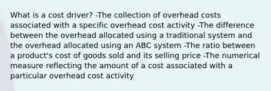 What is a cost driver? -The collection of overhead costs associated with a specific overhead cost activity -The difference between the overhead allocated using a traditional system and the overhead allocated using an ABC system -The ratio between a product's cost of goods sold and its selling price -The numerical measure reflecting the amount of a cost associated with a particular overhead cost activity