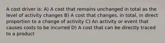 A cost driver is: A) A cost that remains unchanged in total as the level of activity changes B) A cost that changes, in total, in direct proportion to a change of activity C) An activity or event that causes costs to be incurred D) A cost that can be directly traced to a product