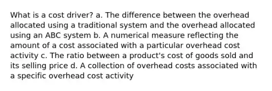 What is a cost driver? a. The difference between the overhead allocated using a traditional system and the overhead allocated using an ABC system b. A numerical measure reflecting the amount of a cost associated with a particular overhead cost activity c. The ratio between a product's cost of goods sold and its selling price d. A collection of overhead costs associated with a specific overhead cost activity