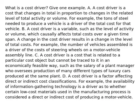 What is a cost​ driver? Give one example. A. A cost driver is a cost that changes in total in proportion to changes in the related level of total activity or volume. For​ example, the tons of steel needed to produce a vehicle is a driver of the total cost for that vehicle. B. A cost driver is a​ variable, such as the level of activity or​ volume, which causally affects total costs over a given time span. A change in the cost driver results in a change in the level of total costs. For​ example, the number of vehicles assembled is a driver of the costs of steering wheels on a​ motor-vehicle assembly line. C. A cost driver is a cost that is related to a particular cost object but cannot be traced to it in an economically feasible​ way, such as the salary of a plant manager who oversees production of many different types of luxury cars produced at the same plant. D. A cost driver is a factor affecting direct or indirect cost classifications. For​ example, the availability of​ information-gathering technology is a driver as to whether certain​ low-cost materials used in the manufacturing process is considered a direct or indirect cost of producing a​ motor-vehicle.