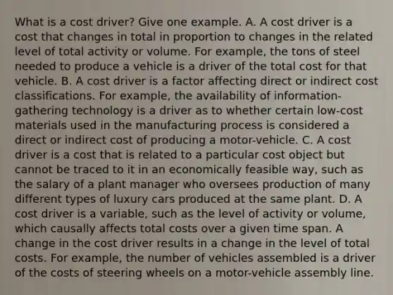 What is a cost​ driver? Give one example. A. A cost driver is a cost that changes in total in proportion to changes in the related level of total activity or volume. For​ example, the tons of steel needed to produce a vehicle is a driver of the total cost for that vehicle. B. A cost driver is a factor affecting direct or indirect cost classifications. For​ example, the availability of​ information-gathering technology is a driver as to whether certain​ low-cost materials used in the manufacturing process is considered a direct or indirect cost of producing a​ motor-vehicle. C. A cost driver is a cost that is related to a particular cost object but cannot be traced to it in an economically feasible​ way, such as the salary of a plant manager who oversees production of many different types of luxury cars produced at the same plant. D. A cost driver is a​ variable, such as the level of activity or​ volume, which causally affects total costs over a given time span. A change in the cost driver results in a change in the level of total costs. For​ example, the number of vehicles assembled is a driver of the costs of steering wheels on a​ motor-vehicle assembly line.