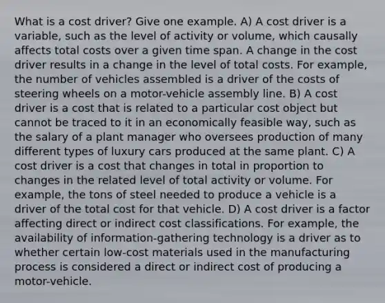 What is a cost driver? Give one example. A) A cost driver is a variable, such as the level of activity or volume, which causally affects total costs over a given time span. A change in the cost driver results in a change in the level of total costs. For example, the number of vehicles assembled is a driver of the costs of steering wheels on a motor-vehicle assembly line. B) A cost driver is a cost that is related to a particular cost object but cannot be traced to it in an economically feasible​ way, such as the salary of a plant manager who oversees production of many different types of luxury cars produced at the same plant. C) A cost driver is a cost that changes in total in proportion to changes in the related level of total activity or volume. For​ example, the tons of steel needed to produce a vehicle is a driver of the total cost for that vehicle. D) A cost driver is a factor affecting direct or indirect cost classifications. For​ example, the availability of​ information-gathering technology is a driver as to whether certain​ low-cost materials used in the manufacturing process is considered a direct or indirect cost of producing a​ motor-vehicle.